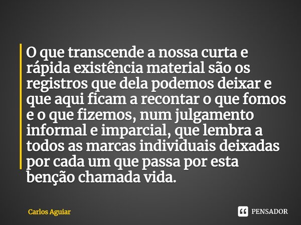 O que transcende a nossa curta e rápida existência material são os registros que dela podemos deixar e que aqui ficam a recontar o que fomos e o que fizemos, nu... Frase de Carlos Aguiar.