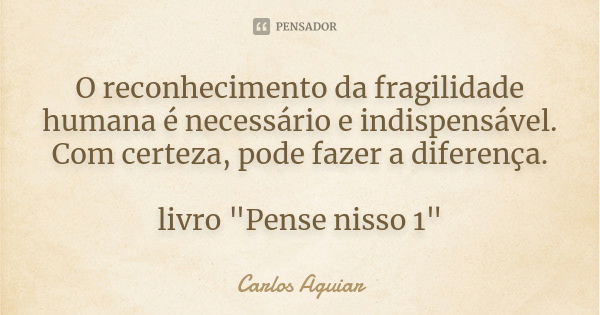 O reconhecimento da fragilidade humana é necessário e indispensável. Com certeza, pode fazer a diferença. livro "Pense nisso 1"... Frase de Carlos Aguiar.