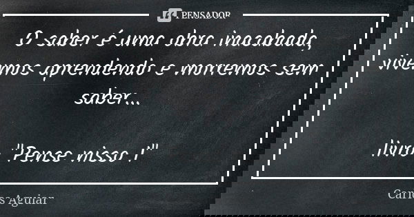 O saber é uma obra inacabada, vivemos aprendendo e morremos sem saber... livro "Pense nisso 1"... Frase de Carlos Aguiar.