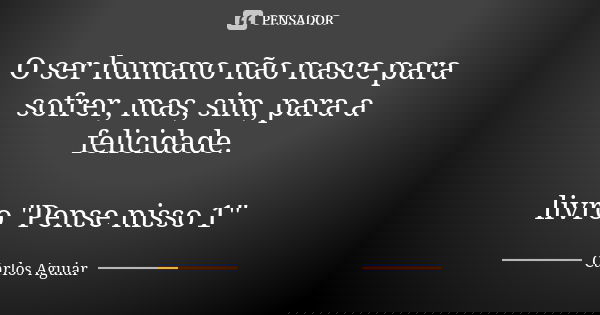 O ser humano não nasce para sofrer, mas, sim, para a felicidade. livro "Pense nisso 1"... Frase de Carlos Aguiar.
