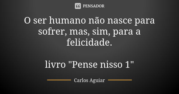 O ser humano não nasce para sofrer, mas, sim, para a felicidade. livro "Pense nisso 1"... Frase de Carlos Aguiar.