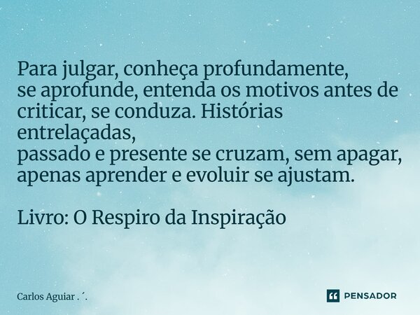 Para julgar, conheça profundamente, se aprofunde, entenda os motivos antes de criticar, se conduza. Histórias entrelaçadas, passado e presente se cruzam, sem a... Frase de Carlos Aguiar . ..