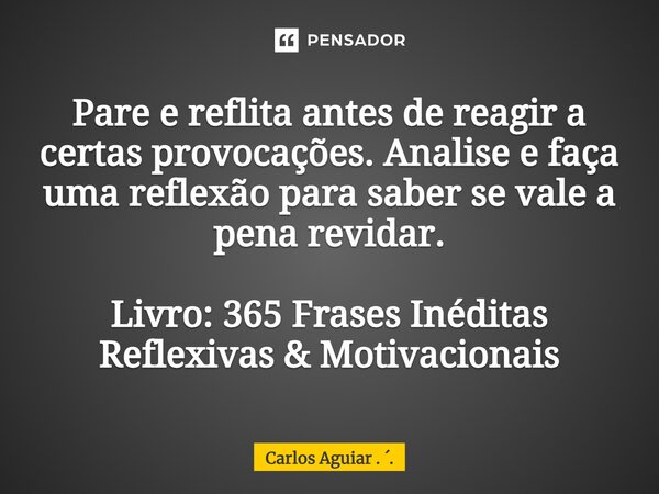 ⁠Pare e reflita antes de reagir a certas provocações. Analise e faça uma reflexão para saber se vale a pena revidar. Livro: 365 Frases Inéditas Reflexivas &... Frase de Carlos Aguiar . ..