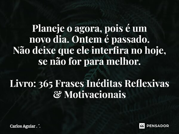 ⁠Planeje o agora, pois é um novo dia. Ontem é passado. Não deixe que ele interfira no hoje, se não for para melhor. Livro: 365 Frases Inéditas Reflexivas & ... Frase de Carlos Aguiar . ..