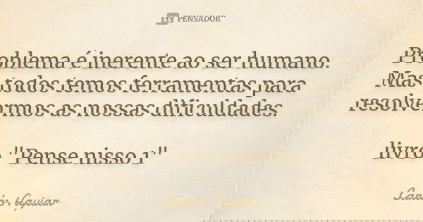 Problema é inerente ao ser humano. Mas todos temos ferramentas para resolvermos as nossas dificuldades. livro "Pense nisso 1"... Frase de Carlos Aguiar.
