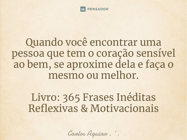 ⁠Quando você encontrar uma pessoa que tem o coração sensível ao bem, se aproxime dela e faça o mesmo ou melhor. Livro: 365 Frases Inéditas Reflexivas & Moti... Frase de Carlos Aguiar . ..