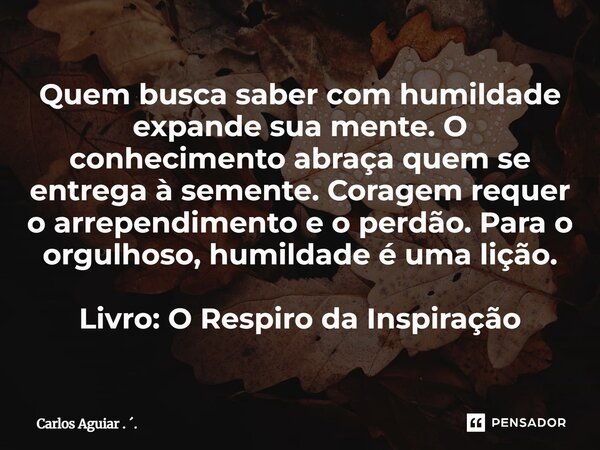 Quem busca saber com humildade expande sua mente. O conhecimento abraça quem se entrega à semente. Coragem requer o arrependimento e o perdão. Para o orgulhoso... Frase de Carlos Aguiar . ..