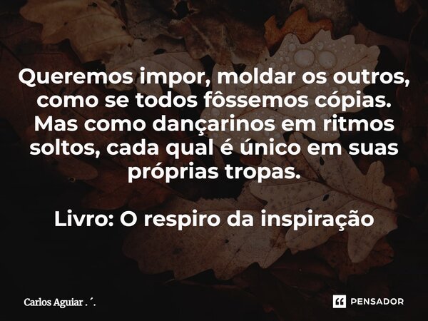 ⁠Queremos impor, moldar os outros, como se todos fôssemos cópias. Mas como dançarinos em ritmos soltos, cada qual é único em suas próprias tropas. Livro: O resp... Frase de Carlos Aguiar . ..