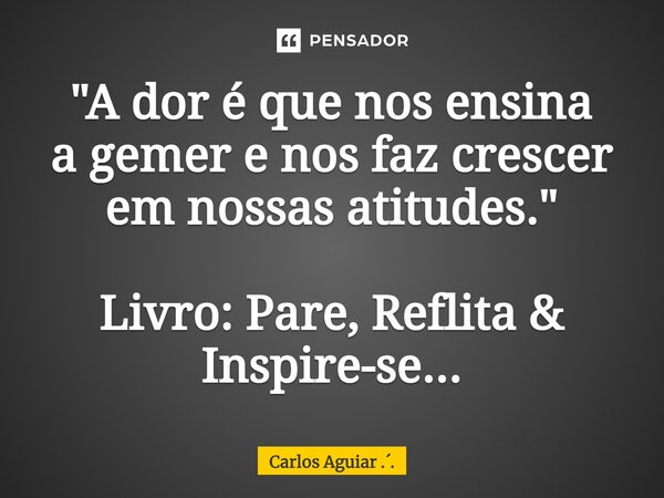 ⁠"A dor é que nos ensina a gemer e nos faz crescer em nossas atitudes." Livro: Pare, Reflita & Inspire-se...... Frase de Carlos Aguiar ...