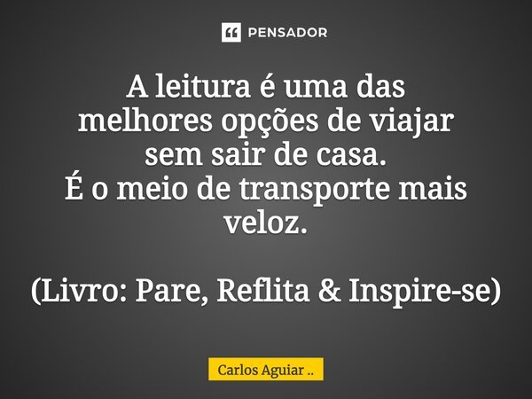 A leitura é uma das melhores opções de viajar sem sair de casa. É o meio de transporte mais veloz. (Livro: Pare, Reflita & Inspire-se)... Frase de Carlos Aguiar ...