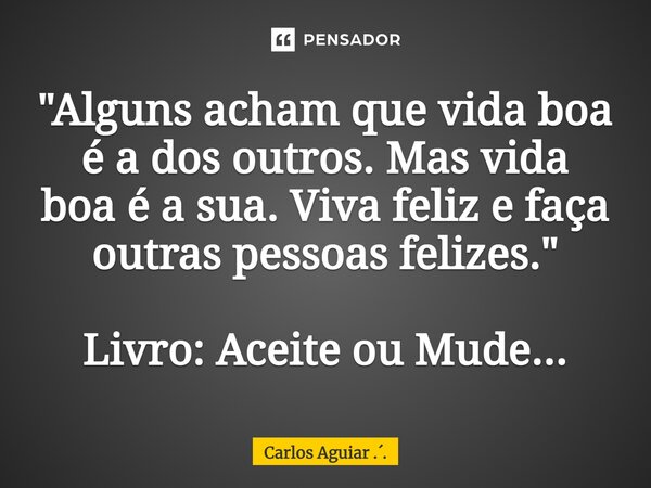 ⁠"Alguns acham que vida boa é a dos outros. Mas vida boa é a sua. Viva feliz e faça outras pessoas felizes." Livro: Aceite ou Mude...... Frase de Carlos Aguiar ...