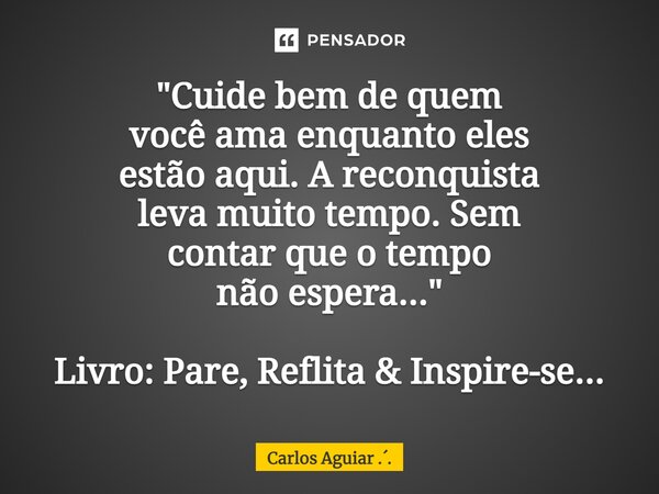 ⁠"Cuide bem de quem você ama enquanto eles estão aqui. A reconquista leva muito tempo. Sem contar que o tempo não espera..." Livro: Pare, Reflita &... Frase de Carlos Aguiar ...