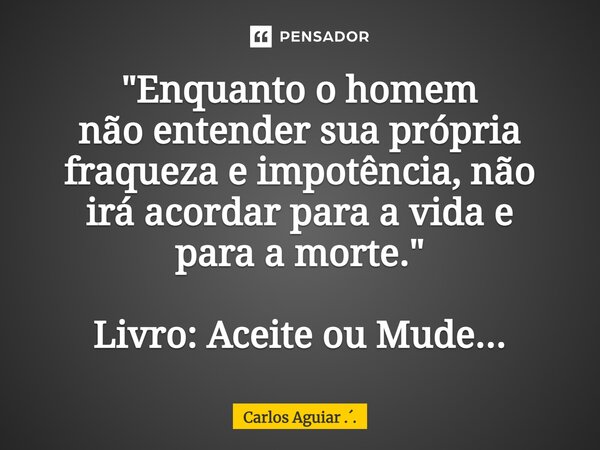 ⁠"Enquanto o homem não entender sua própria fraqueza e impotência, não irá acordar para a vida e para a morte." Livro: Aceite ou Mude...... Frase de Carlos Aguiar ...