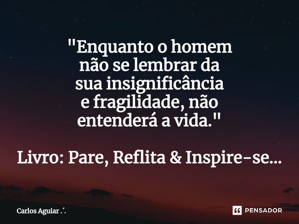 ⁠"Enquanto o homem não se lembrar da sua insignificância e fragilidade, não entenderá a vida." Livro: Pare, Reflita & Inspire-se...... Frase de Carlos Aguiar ...