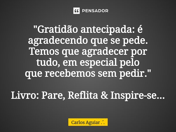 ⁠"Gratidão antecipada: é agradecendo que se pede. Temos que agradecer por tudo, em especial pelo que recebemos sem pedir." Livro: Pare, Reflita & ... Frase de Carlos Aguiar ...