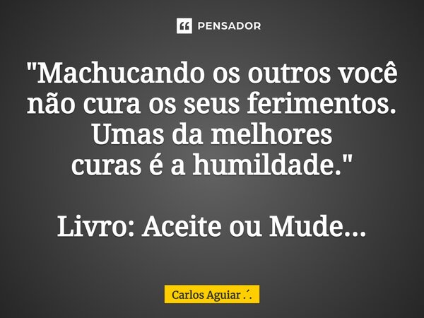 ⁠"Machucando os outros você não cura os seus ferimentos. Umas da melhores curas é a humildade." Livro: Aceite ou Mude...... Frase de Carlos Aguiar ...