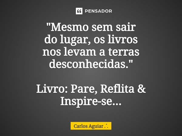 ⁠"Mesmo sem sair do lugar, os livros nos levam a terras desconhecidas." Livro: Pare, Reflita & Inspire-se...... Frase de Carlos Aguiar ...