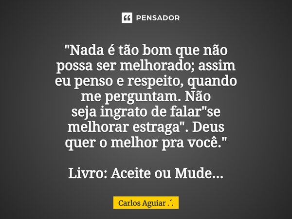 ⁠"Nada é tão bom que não possa ser melhorado; assim eu penso e respeito, quando me perguntam. Não seja ingrato de falar "se melhorar estraga". De... Frase de Carlos Aguiar ...