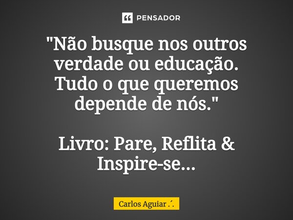 ⁠"Não busque nos outros verdade ou educação. Tudo o que queremos depende de nós." Livro: Pare, Reflita & Inspire-se...... Frase de Carlos Aguiar ...