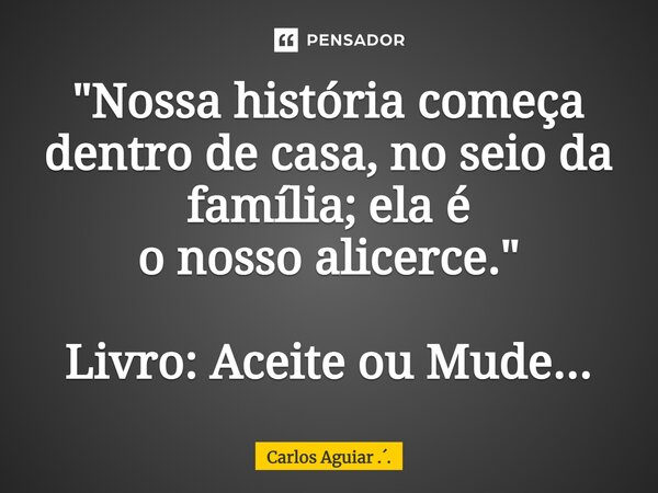 ⁠"Nossa história começa dentro de casa, no seio da família; ela é o nosso alicerce." Livro: Aceite ou Mude...... Frase de Carlos Aguiar ...
