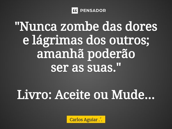 ⁠"Nunca zombe das dores e lágrimas dos outros; amanhã poderão ser as suas." Livro: Aceite ou Mude...... Frase de Carlos Aguiar ...