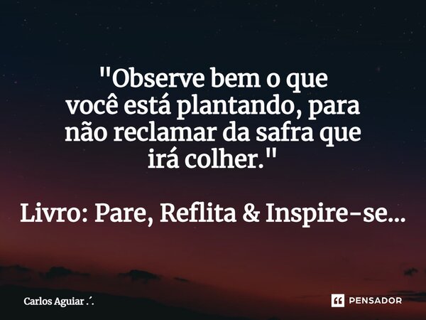 ⁠"Observe bem o que você está plantando, para não reclamar da safra que irá colher." Livro: Pare, Reflita & Inspire-se...... Frase de Carlos Aguiar ...