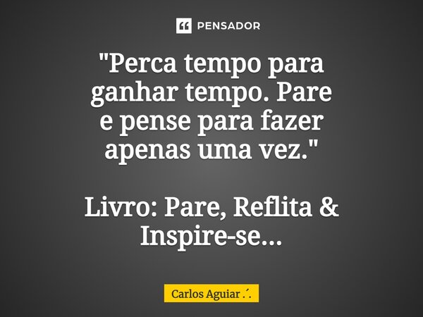 ⁠"Perca tempo para ganhar tempo. Pare e pense para fazer apenas uma vez." Livro: Pare, Reflita & Inspire-se...... Frase de Carlos Aguiar ...