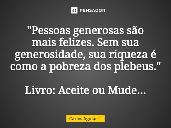 ⁠"Pessoas generosas são mais felizes. Sem sua generosidade, sua riqueza é como a pobreza dos plebeus." Livro: Aceite ou Mude...... Frase de Carlos Aguiar ...