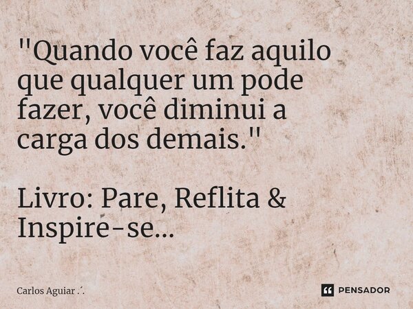 ⁠"Quando você faz aquilo que qualquer um pode fazer, você diminui a carga dos demais." Livro: Pare, Reflita & Inspire-se...... Frase de Carlos Aguiar ...