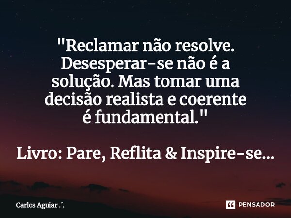 ⁠"Reclamar não resolve. Desesperar-se não é a solução. Mas tomar uma decisão realista e coerente é fundamental." Livro: Pare, Reflita & Inspire-se... Frase de Carlos Aguiar ...