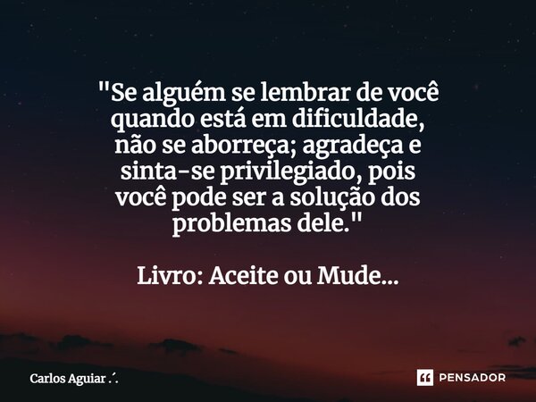 ⁠"Se alguém se lembrar de você quando está em dificuldade, não se aborreça; agradeça e sinta-se privilegiado, pois você pode ser a solução dos problemas de... Frase de Carlos Aguiar ...