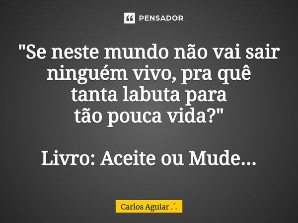 ⁠"Se neste mundo não vai sair ninguém vivo, pra quê tanta labuta para tão pouca vida?" Livro: Aceite ou Mude...... Frase de Carlos Aguiar ...