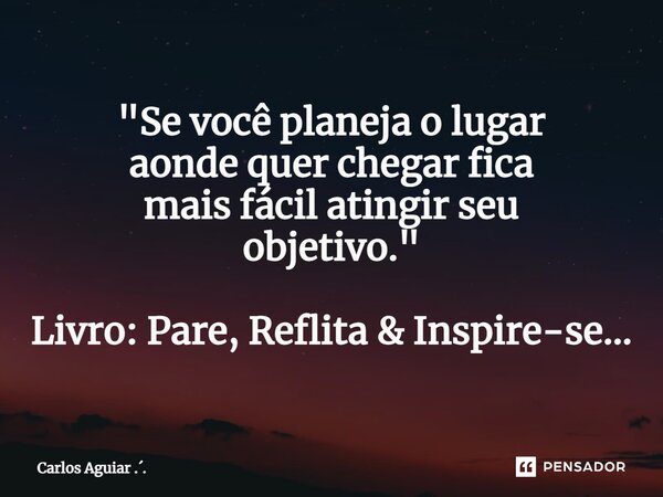 ⁠"Se você planeja o lugar aonde quer chegar fica mais fácil atingir seu objetivo." Livro: Pare, Reflita & Inspire-se...... Frase de Carlos Aguiar ...