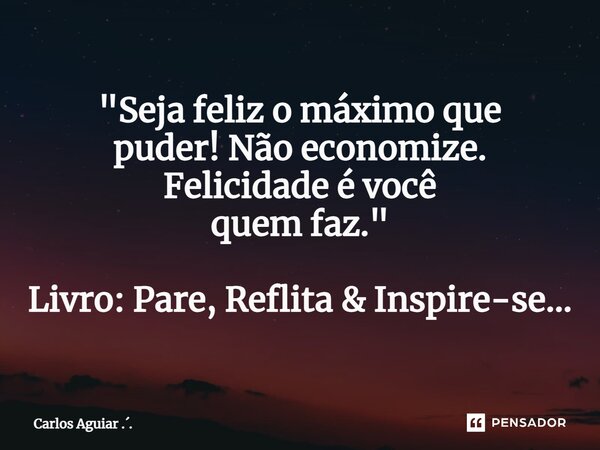 ⁠"Seja feliz o máximo que puder! Não economize. Felicidade é você quem faz." Livro: Pare, Reflita & Inspire-se...... Frase de Carlos Aguiar ...