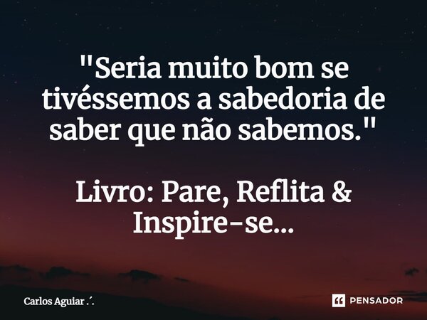 ⁠"Seria muito bom se tivéssemos a sabedoria de saber que não sabemos." Livro: Pare, Reflita & Inspire-se...... Frase de Carlos Aguiar ...