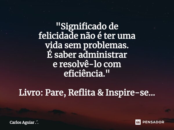 ⁠"Significado de felicidade não é ter uma vida sem problemas. É saber administrar e resolvê-lo com eficiência." Livro: Pare, Reflita & Inspire-se.... Frase de Carlos Aguiar ...