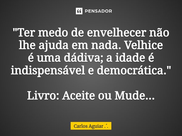 ⁠"Ter medo de envelhecer não lhe ajuda em nada. Velhice é uma dádiva; a idade é indispensável e democrática." Livro: Aceite ou Mude...... Frase de Carlos Aguiar ...