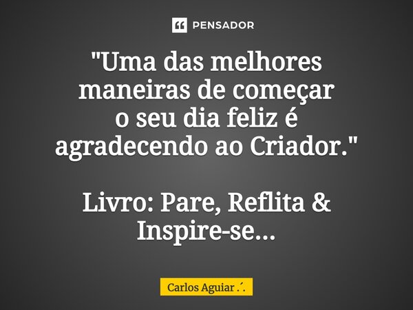 ⁠"Uma das melhores maneiras de começar o seu dia feliz é agradecendo ao Criador." Livro: Pare, Reflita & Inspire-se...... Frase de Carlos Aguiar ...