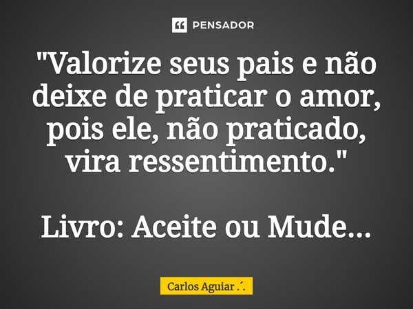 ⁠"Valorize seus pais e não deixe de praticar o amor, pois ele, não praticado, vira ressentimento." Livro: Aceite ou Mude...... Frase de Carlos Aguiar ...