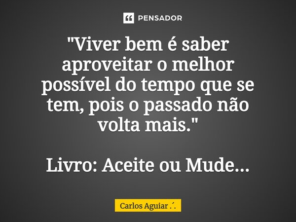 ⁠"Viver bem é saber aproveitar o melhor possível do tempo que se tem, pois o passado não volta mais." Livro: Aceite ou Mude...... Frase de Carlos Aguiar ...