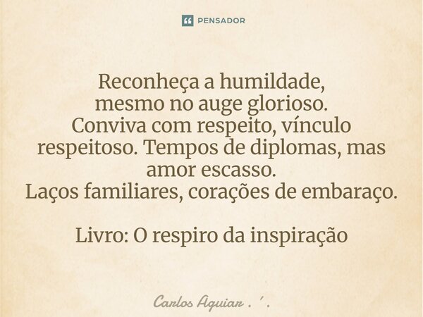 ⁠Reconheça a humildade, mesmo no auge glorioso. Conviva com respeito, vínculo respeitoso. Tempos de diplomas, mas amor escasso. Laços familiares, corações de em... Frase de Carlos Aguiar . ..