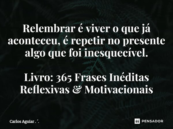 ⁠Relembrar é viver o que já aconteceu, é repetir no presente algo que foi inesquecível. Livro: 365 Frases Inéditas Reflexivas & Motivacionais... Frase de Carlos Aguiar . ..