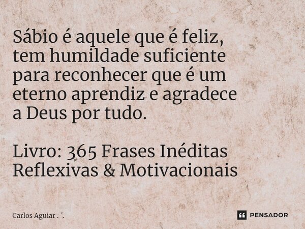 ⁠Sábio é aquele que é feliz, tem humildade suficiente para reconhecer que é um eterno aprendiz e agradece a Deus por tudo. Livro: 365 Frases Inéditas Reflexivas... Frase de Carlos Aguiar . ..