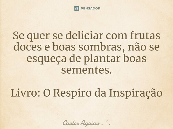 ⁠Se quer se deliciar com frutas doces e boas sombras, não se esqueça de plantar boas sementes. Livro: O Respiro da Inspiração... Frase de Carlos Aguiar . ..
