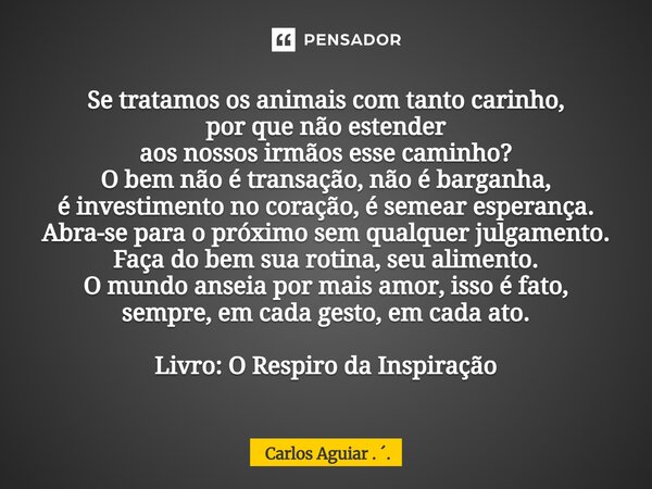 Se tratamos os animais com tanto carinho, por que não estender aos nossos irmãos esse caminho? O bem não é transação, não é barganha, é investimento no coração... Frase de Carlos Aguiar . ..