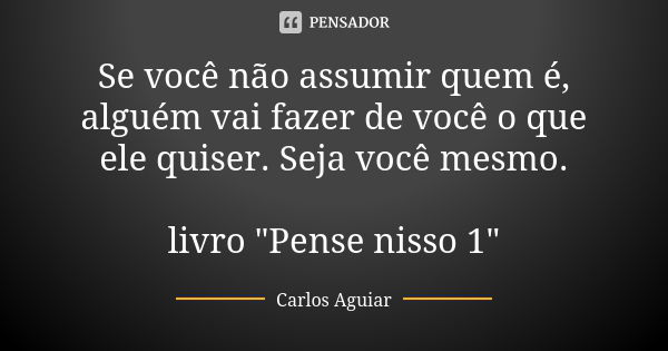 Se você não assumir quem é, alguém vai fazer de você o que ele quiser. Seja você mesmo. livro "Pense nisso 1"... Frase de Carlos Aguiar.