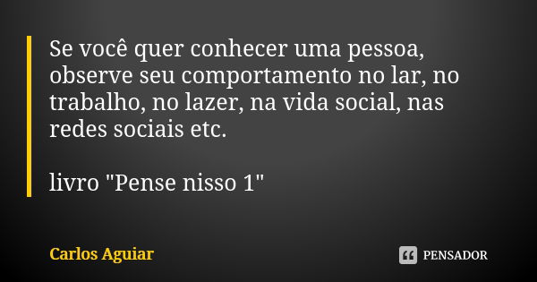 Se você quer conhecer uma pessoa, observe seu comportamento no lar, no trabalho, no lazer, na vida social, nas redes sociais etc. livro "Pense nisso 1"... Frase de Carlos Aguiar.