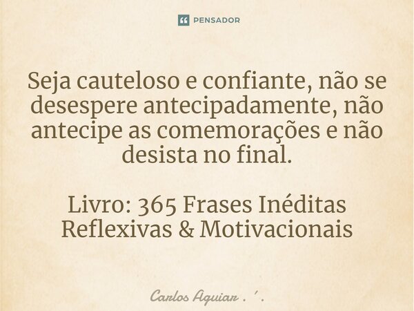 ⁠Seja cauteloso e confiante, não se desespere antecipadamente, não antecipe as comemorações e não desista no final. Livro: 365 Frases Inéditas Reflexivas & ... Frase de Carlos Aguiar . ..