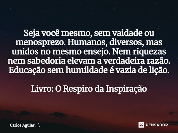 Seja você mesmo, sem vaidade ou menosprezo. Humanos, diversos, mas unidos no mesmo ensejo. Nem riquezas nem sabedoria elevam a verdadeira razão. Educação sem h... Frase de Carlos Aguiar . ..