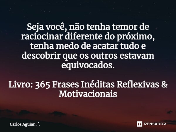 ⁠Seja você, não tenha temor de raciocinar diferente do próximo, tenha medo de acatar tudo e descobrir que os outros estavam equivocados. Livro: 365 Frases Inédi... Frase de Carlos Aguiar . ..